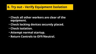 6. Try out - Verify Equipment Isolation
• Check all other workers are clear of the
equipment.
• Check locking devices securely placed.
• Check isolation.
• Attempt normal startup.
• Return Controls to OFF/Neutral.
 