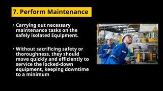 7. Perform Maintenance
• Carrying out necessary
maintenance tasks on the
safely isolated Equipment.
• Without sacrificing safety or
thoroughness, they should
move quickly and efficiently to
service the locked-down
equipment, keeping downtime
to a minimum
 
