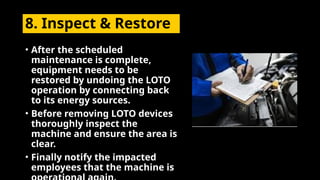 8. Inspect & Restore
• After the scheduled
maintenance is complete,
equipment needs to be
restored by undoing the LOTO
operation by connecting back
to its energy sources.
• Before removing LOTO devices
thoroughly inspect the
machine and ensure the area is
clear.
• Finally notify the impacted
employees that the machine is
 