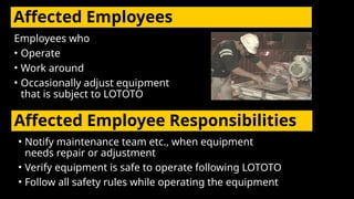 Affected Employees
Employees who
• Operate
• Work around
• Occasionally adjust equipment
that is subject to LOTOTO
Affected Employee Responsibilities
• Notify maintenance team etc., when equipment
needs repair or adjustment
• Verify equipment is safe to operate following LOTOTO
• Follow all safety rules while operating the equipment
 