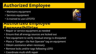 Authorized Employee
• Maintains equipment
• Services equipment
• Is trained to use LOTOTO
Authorized Employee
Responsibilities
• Repair or service equipment as needed
• Ensure that all energy sources are locked out
• Test equipment to verify residual energy is dissipated
• Place a “Danger—Do Not Operate” tag on equipment
• Obtain assistance when necessary
• Remove locks and/or tags following LOTO
• Coordinate multi-shift repair
 