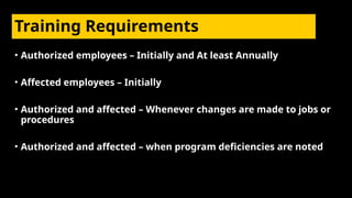 Training Requirements
• Authorized employees – Initially and At least Annually
• Affected employees – Initially
• Authorized and affected – Whenever changes are made to jobs or
procedures
• Authorized and affected – when program deficiencies are noted
 
