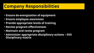 Company Responsibilities
• Ensure de-energization of equipment
• Ensure employee awareness
• Provide appropriate levels of training
• Review program effectiveness
• Maintain and revise program
• Administer appropriate disciplinary actions – EHS
Disciplinary matrix
 