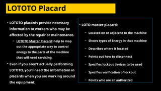 LOTOTO Placard
• LOTOTO placards provide necessary
information to workers who may be
affected by the repair or maintenance.
– LOTOTO Master Placard: help to map
out the appropriate way to control
energy to the parts of the machine
that will need servicing.
• Even if you aren’t actually performing
LOTOTO, you’ll need the information in
placards when you are working around
the equipment.
• LOTO master placard:
– Located on or adjacent to the machine
– Shows types of Energy in that machine
– Describes where it located
– Points out how to disconnect
– Specifies lockout devices to be used
– Specifies verification of lockout
– Points who are all authorized
 