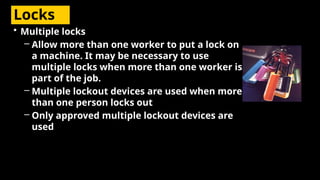 Locks
• Multiple locks
– Allow more than one worker to put a lock on
a machine. It may be necessary to use
multiple locks when more than one worker is
part of the job.
– Multiple lockout devices are used when more
than one person locks out
– Only approved multiple lockout devices are
used
 