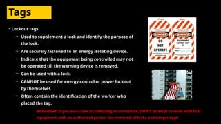 Tags
• Lockout tags
– Used to supplement a lock and identify the purpose of
the lock.
– Are securely fastened to an energy isolating device.
– Indicate that the equipment being controlled may not
be operated till the warning device is removed.
– Can be used with a lock.
– CANNOT be used for energy control or power lockout
by themselves
– Often contain the identification of the worker who
placed the tag.
Remember: If you see a lock or safety tag on a machine, DON’T attempt to work with that
equipment until an authorized person has removed all locks and danger tags!
 