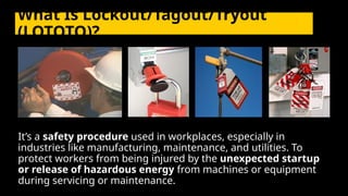 What Is Lockout/Tagout/Tryout
(LOTOTO)?
It’s a safety procedure used in workplaces, especially in
industries like manufacturing, maintenance, and utilities. To
protect workers from being injured by the unexpected startup
or release of hazardous energy from machines or equipment
during servicing or maintenance.
 