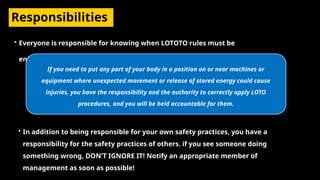 Responsibilities
• Everyone is responsible for knowing when LOTOTO rules must be
enforced.
If you need to put any part of your body in a position on or near machines or
equipment where unexpected movement or release of stored energy could cause
injuries, you have the responsibility and the authority to correctly apply LOTO
procedures, and you will be held accountable for them.
• In addition to being responsible for your own safety practices, you have a
responsibility for the safety practices of others. if you see someone doing
something wrong, DON’T IGNORE IT! Notify an appropriate member of
management as soon as possible!
 