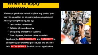 Whenever you have a need to place any part of your
body in a position on or near machines/equipment
where you might be injured by:
 Unexpected movement
 Release of stored energy
 Energizing of electrical systems
 Flow of gases, fluids or other materials
– You have the RESPONSIBILITY and AUTHORITY to
correctly apply LOTOTO procedures and shall be
held ACCOUNTABLE for that correct application.
When to apply
LOTOTO?
 