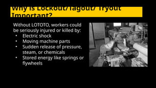Without LOTOTO, workers could
be seriously injured or killed by:
• Electric shock
• Moving machine parts
• Sudden release of pressure,
steam, or chemicals
• Stored energy like springs or
flywheels
Why is Lockout/Tagout/ Tryout
Important?
 