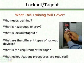 Lockout/Tagout
What This Training Will Cover:
Who needs training?
What is hazardous energy?
What is lockout/tagout?
What are the different types of lockout
devices?
What is the requirement for tags?
What lockout/tagout procedures are required?
1

 