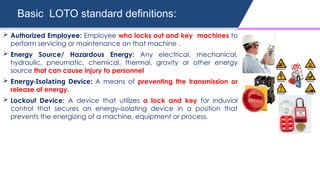 Basic LOTO standard definitions:
 Authorized Employee: Employee who locks out and key machines to
perform servicing or maintenance on that machine .
 Energy Source/ Hazardous Energy: Any electrical, mechanical,
hydraulic, pneumatic, chemical, thermal, gravity or other energy
source that can cause injury to personnel
 Energy-Isolating Device: A means of preventing the transmission or
release of energy.
 Lockout Device: A device that utilizes a lock and key for induvial
control that secures an energy-isolating device in a position that
prevents the energizing of a machine, equipment or process.
 