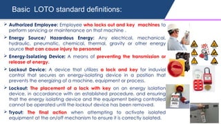 Basic LOTO standard definitions:
 Authorized Employee: Employee who locks out and key machines to
perform servicing or maintenance on that machine .
 Energy Source/ Hazardous Energy: Any electrical, mechanical,
hydraulic, pneumatic, chemical, thermal, gravity or other energy
source that can cause injury to personnel
 Energy-Isolating Device: A means of preventing the transmission or
release of energy.
 Lockout Device: A device that utilizes a lock and key for induvial
control that secures an energy-isolating device in a position that
prevents the energizing of a machine, equipment or process.
 Lockout: The placement of a lock with key on an energy isolation
device, in accordance with an established procedure, and ensuring
that the energy isolating device and the equipment being controlled
cannot be operated until the lockout device has been removed.
 Tryout: The final action when attempting to activate isolated
equipment at the on/off mechanism to ensure it is correctly isolated.
 
