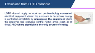 Exclusions from LOTO standard
- LOTO doesn’t apply to work on cord-and-plug connected
electrical equipment where: the exposure to hazardous energy
is controlled completely by unplugging the equipment where
the employee has exclusive control (within arm’s reach at all
times) AND where electricity is the only source of energy
 