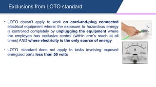Exclusions from LOTO standard
- LOTO doesn’t apply to work on cord-and-plug connected
electrical equipment where: the exposure to hazardous energy
is controlled completely by unplugging the equipment where
the employee has exclusive control (within arm’s reach at all
times) AND where electricity is the only source of energy
- LOTO standard does not apply to tasks involving exposed
energized parts less than 50 volts
 