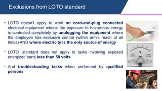 Exclusions from LOTO standard
- LOTO doesn’t apply to work on cord-and-plug connected
electrical equipment where: the exposure to hazardous energy
is controlled completely by unplugging the equipment where
the employee has exclusive control (within arm’s reach at all
times) AND where electricity is the only source of energy
- LOTO standard does not apply to tasks involving exposed
energized parts less than 50 volts
- And troubleshooting tasks when performed by qualified
persons
 