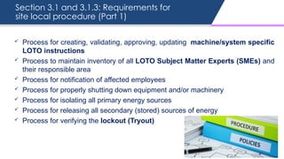 Section 3.1 and 3.1.3: Requirements for
site local procedure (Part 1)
 Process for creating, validating, approving, updating machine/system specific
LOTO instructions
 Process to maintain inventory of all LOTO Subject Matter Experts (SMEs) and
their responsible area
 Process for notification of affected employees
 Process for properly shutting down equipment and/or machinery
 Process for isolating all primary energy sources
 Process for releasing all secondary (stored) sources of energy
 Process for verifying the lockout (Tryout)
 