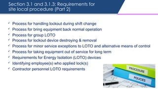 Section 3.1 and 3.1.3: Requirements for
site local procedure (Part 2)
 Process for handling lockout during shift change
 Process for bring equipment back normal operation
 Process for group LOTO
 Process for lockout device destroying & removal
 Process for minor service exceptions to LOTO and alternative means of control
 Process for taking equipment out of service for long term
 Requirements for Energy Isolation (LOTO) devices
 Identifying employee(s) who applied lock(s)
 Contractor personnel LOTO requirements
 