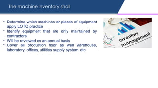 The machine inventory shall
- Determine which machines or pieces of equipment
apply LOTO practice
- Identify equipment that are only maintained by
contractors
- Will be reviewed on an annual basis
- Cover all production floor as well warehouse,
laboratory, offices, utilities supply system, etc.
 