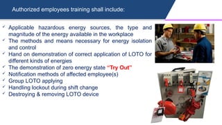Authorized employees training shall include:
 Applicable hazardous energy sources, the type and
magnitude of the energy available in the workplace
 The methods and means necessary for energy isolation
and control
 Hand on demonstration of correct application of LOTO for
different kinds of energies
 The demonstration of zero energy state “Try Out”
 Notification methods of affected employee(s)
 Group LOTO applying
 Handling lockout during shift change
 Destroying & removing LOTO device
 