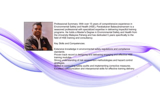 2
Professional Summary: With over 15 years of comprehensive experience in
Environmental Safety and Health (HSE), Parabakaran Balasubramaniam is a
seasoned professional with specialized expertise in delivering impactful training
programs. He holds a Master's Degree in Environmental Safety and Health from
the University Malaysia Pahang and has dedicated 5 years specifically to the
field of HSE training and consultancy.
Key Skills and Competencies:
Extensive knowledge in environmental safety regulations and compliance
standards.
Proven track record in designing and delivering engaging and effective HSE
training modules.
Strong understanding of risk assessment methodologies and hazard control
strategies.
Skilled in conducting safety audits and implementing corrective measures.
Excellent communication and interpersonal skills for effective training delivery
 