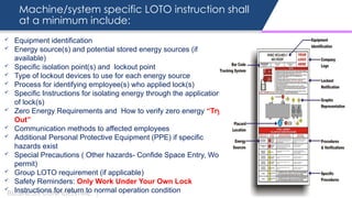 Machine/system specific LOTO instruction shall
at a minimum include:
BUSINESS CONFIDENTIAL |
 Equipment identification
 Energy source(s) and potential stored energy sources (if
available)
 Specific isolation point(s) and lockout point
 Type of lockout devices to use for each energy source
 Process for identifying employee(s) who applied lock(s)
 Specific Instructions for isolating energy through the application
of lock(s)
 Zero Energy Requirements and How to verify zero energy “Try-
Out”
 Communication methods to affected employees
 Additional Personal Protective Equipment (PPE) if specific
hazards exist
 Special Precautions ( Other hazards- Confide Space Entry, Work
permit)
 Group LOTO requirement (if applicable)
 Safety Reminders: Only Work Under Your Own Lock
 Instructions for return to normal operation condition
 