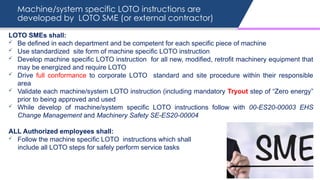 Machine/system specific LOTO instructions are
developed by LOTO SME (or external contractor)
LOTO SMEs shall:
 Be defined in each department and be competent for each specific piece of machine
 Use standardized site form of machine specific LOTO instruction
 Develop machine specific LOTO instruction for all new, modified, retrofit machinery equipment that
may be energized and require LOTO
 Drive full conformance to corporate LOTO standard and site procedure within their responsible
area
 Validate each machine/system LOTO instruction (including mandatory Tryout step of “Zero energy”
prior to being approved and used
 While develop of machine/system specific LOTO instructions follow with 00-ES20-00003 EHS
Change Management and Machinery Safety SE-ES20-00004
ALL Authorized employees shall:
 Follow the machine specific LOTO instructions which shall
include all LOTO steps for safely perform service tasks
 