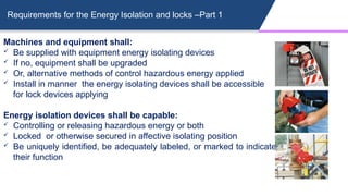 Requirements for the Energy Isolation and locks –Part 1
Machines and equipment shall:
 Be supplied with equipment energy isolating devices
 If no, equipment shall be upgraded
 Or, alternative methods of control hazardous energy applied
 Install in manner the energy isolating devices shall be accessible
for lock devices applying
Energy isolation devices shall be capable:
 Controlling or releasing hazardous energy or both
 Locked or otherwise secured in affective isolating position
 Be uniquely identified, be adequately labeled, or marked to indicate
their function
 