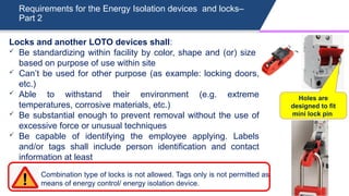 Requirements for the Energy Isolation devices and locks–
Part 2
Locks and another LOTO devices shall:
 Be standardizing within facility by color, shape and (or) size
based on purpose of use within site
 Can’t be used for other purpose (as example: locking doors,
etc.)
 Able to withstand their environment (e.g. extreme
temperatures, corrosive materials, etc.)
 Be substantial enough to prevent removal without the use of
excessive force or unusual techniques
 Be capable of identifying the employee applying. Labels
and/or tags shall include person identification and contact
information at least
Holes are
designed to fit
mini lock pin
Combination type of locks is not allowed. Tags only is not permitted as
means of energy control/ energy isolation device.
 