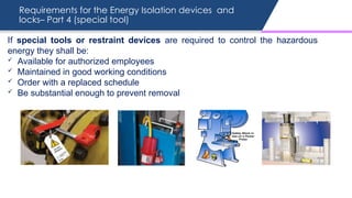Requirements for the Energy Isolation devices and
locks– Part 4 (special tool)
If special tools or restraint devices are required to control the hazardous
energy they shall be:
 Available for authorized employees
 Maintained in good working conditions
 Order with a replaced schedule
 Be substantial enough to prevent removal
 