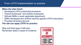From LOTO implementation to practice
When the sites finish:
 Developed LOTO customized procedure
 Trained Authorized and another employees
 Defined SMEs in each applicable department
 SMEs developed and verified machine specific LOTO instructions
 Provided all locking devices
The site can apply LOTO on practice.
Stop and fixed gaps if still exist.
Remember about 3 cases of incidents:
 