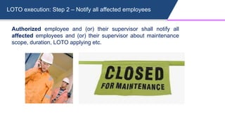 LOTO execution: Step 2 – Notify all affected employees
Authorized employee and (or) their supervisor shall notify all
affected employees and (or) their supervisor about maintenance
scope, duration, LOTO applying etc.
 
