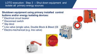 LOTO execution: Step 3 – Shut down equipment and
isolate all primary energy sources
Shutdown equipment using primary installed control
buttons and/or energy isolating devices:
Electrical circuit beaker
Disconnect switch
Slip blind
Line valve (single valve, Double Block & Bleed (DBB) valve)
Electro-mechanical (e.g. line valve)
 