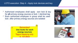 LOTO execution: Step 4 – Apply lock devices and key
 Authorized employees shall apply own lock & key
for all primary energy sources or lock + identical tag
 Each authorized employee in group shall be used
lock after primary energy sources are isolated
Remember!
Use locks for each
energy sources
Tagout applying only
is not allow
 