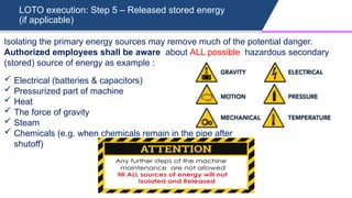 LOTO execution: Step 5 – Released stored energy
(if applicable)
 Electrical (batteries & capacitors)
 Pressurized part of machine
 Heat
 The force of gravity
 Steam
 Chemicals (e.g. when chemicals remain in the pipe after
shutoff)
Isolating the primary energy sources may remove much of the potential danger.
Authorized employees shall be aware about ALL possible hazardous secondary
(stored) source of energy as example :
 