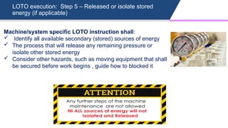 LOTO execution: Step 5 – Released or isolate stored
energy (if applicable)
Machine/system specific LOTO instruction shall:
 Identify all available secondary (stored) sources of energy
 The process that will release any remaining pressure or
isolate other stored energy
 Consider other hazards, such as moving equipment that shall
be secured before work begins , guide how to blocked it
 