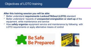 Objectives of LOTO training
After this training session you will be able:
 Better understand requirements Lockout/TAGout (LOTO) standard
 Better understand hazards of unexpected energization or start-up of the
equipment, while maintenance and service
 How safely organize equipment service and maintenance by following with
LOTO requirements or apply alternative means of control
 