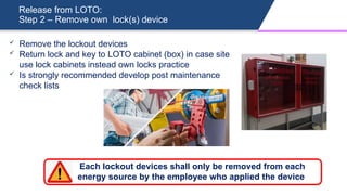 Release from LOTO:
Step 2 – Remove own lock(s) device
 Remove the lockout devices
 Return lock and key to LOTO cabinet (box) in case site
use lock cabinets instead own locks practice
 Is strongly recommended develop post maintenance
check lists
Each lockout devices shall only be removed from each
energy source by the employee who applied the device
 