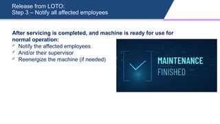 Release from LOTO:
Step 3 – Notify all affected employees
After servicing is completed, and machine is ready for use for
normal operation:
 Notify the affected employees
 And/or their supervisor
 Reenergize the machine (if needed)
 