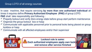 Group LOTO of all energy sources
In case machine, that require servicing by more than one authorized individual all
times it requires define Primary Authorized Employee (PAE) of group LOTO.
PAE shall take responsibility and following :
 Properly lockout and verify Zero energy state before group start perform maintenance
 Organize the group lockout box or hasp
 Communicate with applicable personnel prior to personal locks being placed on group
lockbox or hasp
 Communicate with all affected employees and/or their supervisor
Lockout rule is same:
Each authorized employees apply own lock(s)
and remove after service finished
 