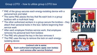 Group LOTO - how to utilize group LOTO box
Lockout rule is same:
Each authorized employees apply own lock(s)
and remove after service finished
 PAE of the group secures each energy-isolating device with a
personal lock and label
 The same PAE places the key that fits each lock in a group
lockbox with a multi-lock hasp
 The other authorized workers in a group secure the lockbox – they
attach their personal locks in the box- before beginning their
service work
 After each employee finishes service work, that employee
removes his personal lock from lockbox
 The PAE who placed the key in the box removes it
 The PAE uses the key to remove the lock on each energy-
isolating device
 