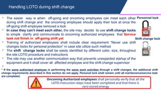Handling LOTO during shift change
 The easier way is when off-going and oncoming employees can meet each other
during shift change and the oncoming employee should apply their lock at once the
off-going shift employee removed a lock
 In case they can’t meet each other, the site may decide to use shift change locks
to simple clarify and communicate to oncoming authorized employees that Service
task not finish in off-going shift yet
 Training of authorized employees shall include clear requirement “Never use shift
changes locks for personal protection” in case site utilize such method
 The shift change locks shall be easily identified by different color, size, throughout
the site LOTO procedure and instructions
 The site may use another communication way that prevents unexpected startup of the
equipment and it shall cover all affected employee and the shift change supervisor

* If the same authorized employee is performing the same work activities through a shift changes, the additional shift
change requirements described in this section do not apply. Personal lock shall remain until all maintenance/service task
are completed.
Oncoming Authorized employees shall personally verify that all the
LOTO instruction steps have been completed and that there is
zero stored energy
Personnel lock
Shift change lock
 