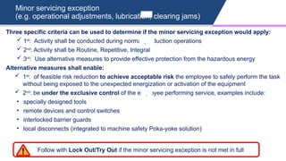 Minor servicing exception
(e.g. operational adjustments, lubrication, clearing jams)
Three specific criteria can be used to determine if the minor servicing exception would apply:
 1st
: Activity shall be conducted during normal production operations
 2nd
: Activity shall be Routine, Repetitive, Integral
 3rd
: Use alternative measures to provide effective protection from the hazardous energy
Alternative measures shall enable:
 1st
: of feasible risk reduction to achieve acceptable risk the employee to safely perform the task
without being exposed to the unexpected energization or activation of the equipment
 2nd
: be under the exclusive control of the employee performing service, examples include:
• specially designed tools
• remote devices and control switches
• interlocked barrier guards
• local disconnects (integrated to machine safety Poka-yoke solution)
Follow with Lock Out/Try Out if the minor servicing exception is not met in full
 