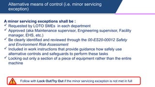 Alternative means of control (i.e. minor servicing
exception)
A minor servicing exceptions shall be :
 Requested by LOTO SMEs in each department
 Approved (aka Maintenance supervisor, Engineering supervisor, Facility
manager, EHS, etc.)
 Be clearly identified and reviewed through the 00-ES20-00012 Safety
and Environment Risk Assessment
 Included in work instructions that provide guidance how safely use
alternative controls and safeguards to perform these tasks
 Locking out only a section of a piece of equipment rather than the entire
machine
Follow with Lock Out/Try Out if the minor servicing exception is not met in full
 