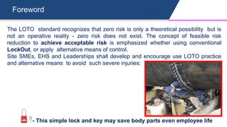 Foreword
The LOTO standard recognizes that zero risk is only a theoretical possibility but is
not an operative reality - zero risk does not exist. The concept of feasible risk
reduction to achieve acceptable risk is emphasized whether using conventional
LockOut, or apply alternative means of control.
Site SMEs, EHS and Leaderships shall develop and encourage use LOTO practice
and alternative means to avoid such severe injuries:
- This simple lock and key may save body parts even employee life
 