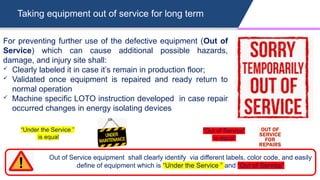 Taking equipment out of service for long term
For preventing further use of the defective equipment (Out of
Service) which can cause additional possible hazards,
damage, and injury site shall:
 Clearly labeled it in case it’s remain in production floor;
 Validated once equipment is repaired and ready return to
normal operation
 Machine specific LOTO instruction developed in case repair
occurred changes in energy isolating devices
Out of Service equipment shall clearly identify via different labels, color code, and easily
define of equipment which is “Under the Service ” and “Out of Service”
“Under the Service ”
is equal
“Out of Service”
is equal
 
