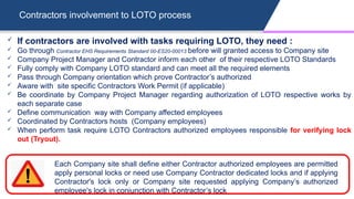 Contractors involvement to LOTO process
Each Company site shall define either Contractor authorized employees are permitted
apply personal locks or need use Company Contractor dedicated locks and if applying
Contractor's lock only or Company site requested applying Company’s authorized
employee's lock in conjunction with Contractor’s lock
 If contractors are involved with tasks requiring LOTO, they need :
 Go through Contractor EHS Requirements Standard 00-ES20-00013 before will granted access to Company site
 Company Project Manager and Contractor inform each other of their respective LOTO Standards
 Fully comply with Company LOTO standard and can meet all the required elements
 Pass through Company orientation which prove Contractor’s authorized
 Aware with site specific Contractors Work Permit (if applicable)
 Be coordinate by Company Project Manager regarding authorization of LOTO respective works by
each separate case
 Define communication way with Company affected employees
 Coordinated by Contractors hosts (Company employees)
 When perform task require LOTO Contractors authorized employees responsible for verifying lock
out (Tryout).
 
