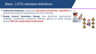 Basic LOTO standard definitions:
 Authorized Employee: Employee who locks out and key machines to
perform servicing or maintenance on that machine .
 Energy Source/ Hazardous Energy: Any electrical, mechanical,
hydraulic, pneumatic, chemical, thermal, gravity or other energy
source that can cause injury to personnel
 