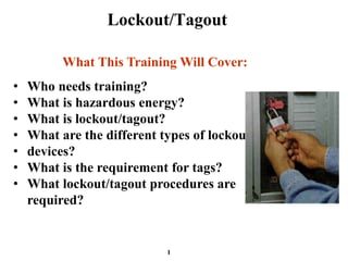 Lockout/Tagout
• Who needs training?
• What is hazardous energy?
• What is lockout/tagout?
• What are the different types of lockout
• devices?
• What is the requirement for tags?
• What lockout/tagout procedures are
required?
What This Training Will Cover:
1
 