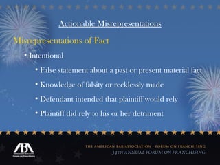 Actionable Misrepresentations Misrepresentations of Fact Intentional False statement about a past or present material fact Knowledge of falsity or recklessly made Defendant intended that plaintiff would rely Plaintiff did rely to his or her detriment 